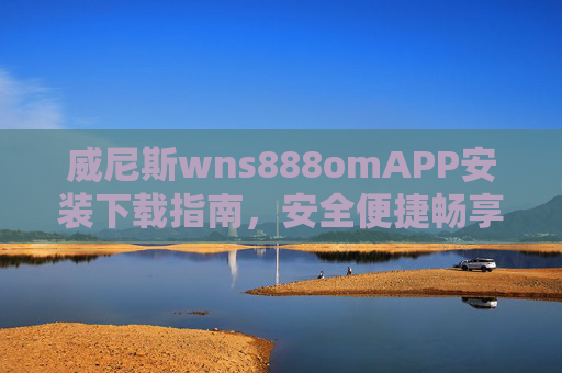 威尼斯wns888omAPP安装下载指南，安全便捷畅享极致体验，威尼斯wns888omAPP安装下载指南，安全便捷，畅享极致体验