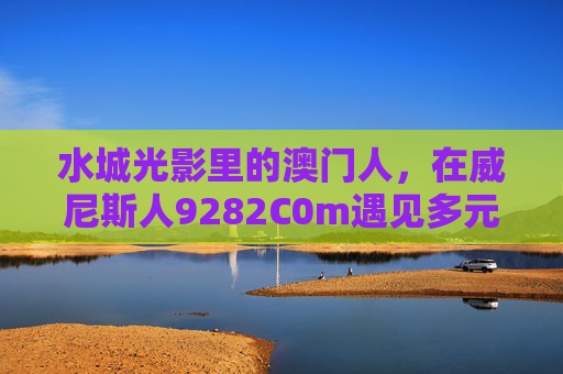 水城光影里的澳门人，在威尼斯人9282C0m遇见多元共生，澳门人在威尼斯人，水城光影里的多元共生
