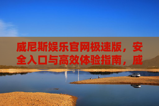 威尼斯娱乐官网极速版，安全入口与高效体验指南，威尼斯娱乐官网极速版，安全入口与高效体验指南
