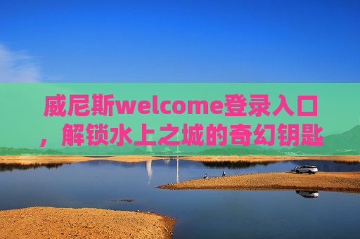 威尼斯welcome登录入口，解锁水上之城的奇幻钥匙，威尼斯入口，解锁水上之城的奇幻钥匙