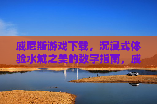 威尼斯游戏下载，沉浸式体验水城之美的数字指南，威尼斯游戏下载，沉浸式体验水城之美的数字指南
