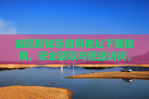 威尼斯娱乐官网地址下载指南，安全获取与便捷访问，威尼斯娱乐官网地址下载指南，安全获取与便捷访问