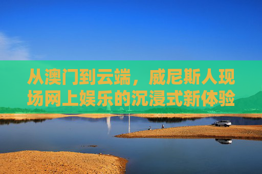 从澳门到云端，威尼斯人现场网上娱乐的沉浸式新体验，威尼斯人云端沉浸式，澳门现场娱乐新体验
