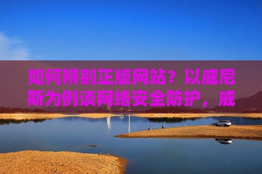 如何辨别正版网站？以威尼斯为例谈网络安全防护，威尼斯正版网站辨别与网络安全防护
