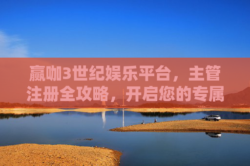 赢咖3世纪娱乐平台，主管注册全攻略，开启您的专属管理之旅，赢咖3世纪娱乐平台主管注册全攻略，开启专属管理之旅