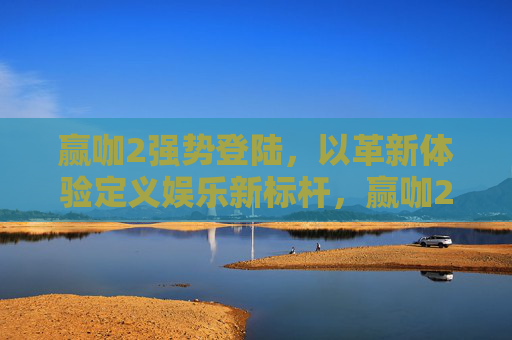 赢咖2强势登陆，以革新体验定义娱乐新标杆，赢咖2强势登陆，革新体验定义娱乐新标杆