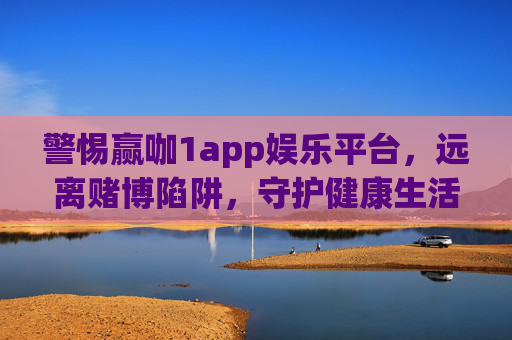 警惕赢咖1app娱乐平台，远离赌博陷阱，守护健康生活，警惕赢咖1app，远离赌博陷阱，守护健康生活