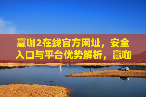 赢咖2在线官方网址，安全入口与平台优势解析，赢咖2在线官方网址，安全入口与平台优势解析