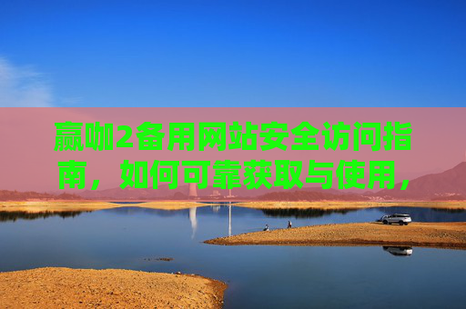 赢咖2备用网站安全访问指南，如何可靠获取与使用，赢咖2备用网站安全访问与可靠使用指南