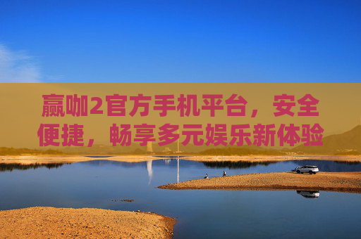 赢咖2官方手机平台，安全便捷，畅享多元娱乐新体验，赢咖2官方手机平台，安全便捷，畅享多元娱乐新体验