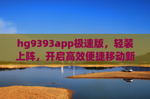 hg9393app极速版，轻装上阵，开启高效便捷移动新体验，hg9393app极速版，轻装上阵，高效移动新体验