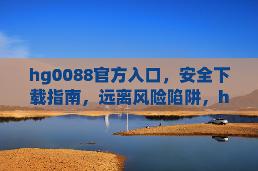 hg0088官方入口，安全下载指南，远离风险陷阱，hg0088官方入口安全下载指南，远离风险陷阱