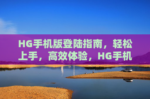 HG手机版登陆指南，轻松上手，高效体验，HG手机版登陆指南，轻松上手，高效体验