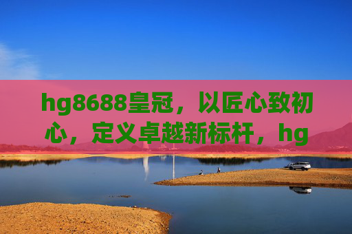hg8688皇冠，以匠心致初心，定义卓越新标杆，hg8688皇冠，匠心致初心，卓越新标杆