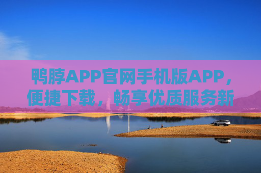 鸭脖APP官网手机版APP，便捷下载，畅享优质服务新体验，鸭脖APP手机版，便捷下载，畅享优质服务新体验