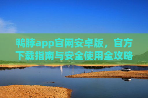 鸭脖app官网安卓版，官方下载指南与安全使用全攻略