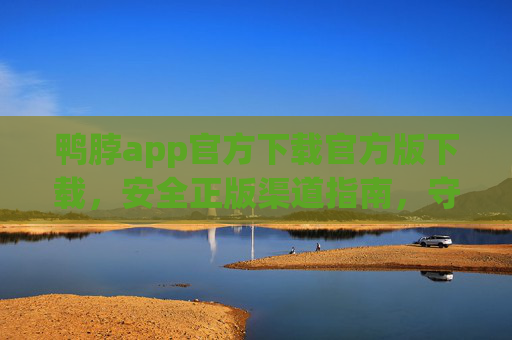 鸭脖app官方下载官方版下载，安全正版渠道指南，守护您的使用体验，鸭脖app官方下载，安全正版渠道指南，守护您的使用体验