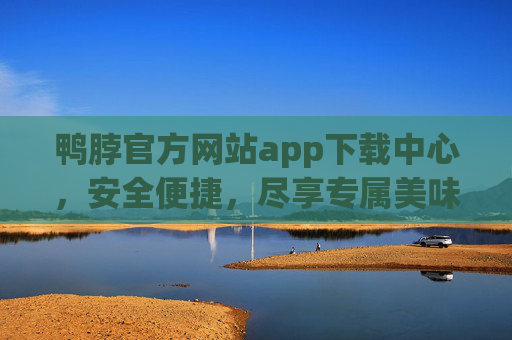 鸭脖官方网站app下载中心，安全便捷，尽享专属美味体验，官方鸭脖APP下载中心，安全便捷，尽享专属美味体验