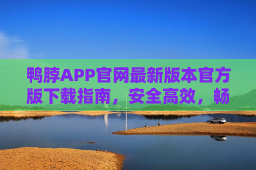 鸭脖APP官网最新版本官方版下载指南，安全高效，畅享极致体验，鸭脖APP官网最新官方版下载指南，安全高效，畅享极致体验