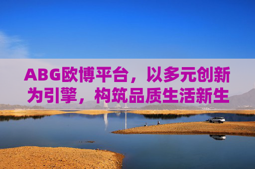 ABG欧博平台，以多元创新为引擎，构筑品质生活新生态，ABG欧博平台，多元创新构筑品质生活新生态