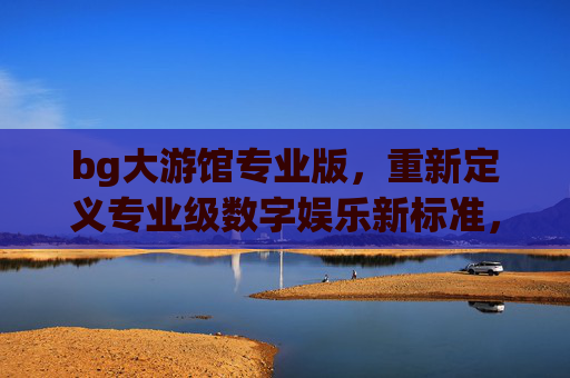 bg大游馆专业版，重新定义专业级数字娱乐新标准，bg大游馆专业版，重新定义专业级数字娱乐新标准