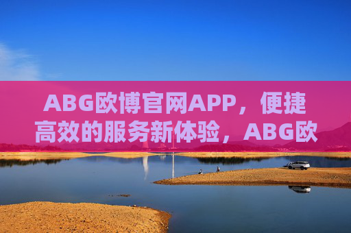 ABG欧博官网APP，便捷高效的服务新体验，ABG欧博官网APP，便捷高效的服务新体验