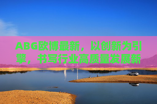 ABG欧博最新，以创新为引擎，书写行业高质量发展新答卷，ABG欧博，创新引擎书写高质量发展新答卷