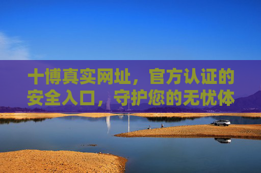 十博真实网址，官方认证的安全入口，守护您的无忧体验，十博官方认证安全入口，守护您的无忧体验