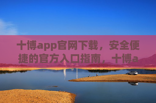 十博app官网下载，安全便捷的官方入口指南，十博app官网下载，安全便捷官方入口指南