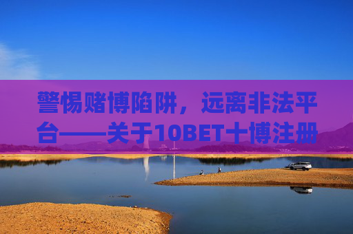 警惕赌博陷阱，远离非法平台——关于10BET十博注册手机app的合规提醒，警惕10BET十博赌博陷阱，远离非法平台合规提醒