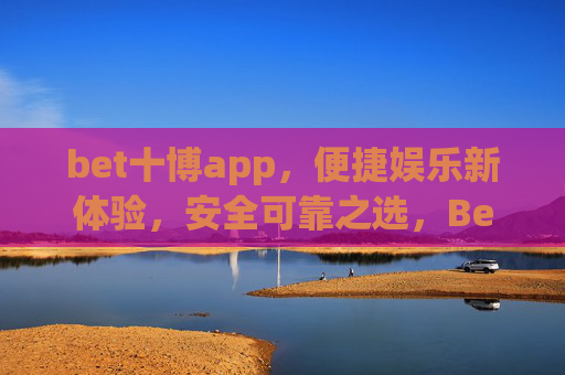 bet十博app，便捷娱乐新体验，安全可靠之选，Bet十博app，便捷娱乐新体验，安全可靠之选