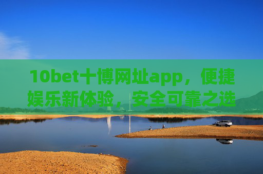 10bet十博网址app，便捷娱乐新体验，安全可靠之选，10bet十博APP，便捷娱乐新体验，安全可靠之选