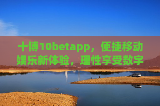 十博10betapp，便捷移动娱乐新体验，理性享受数字生活，十博10betapp，便捷移动娱乐，理性畅享数字生活