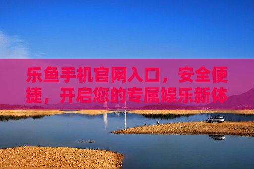 乐鱼手机官网入口，安全便捷，开启您的专属娱乐新体验，乐鱼手机官网入口，安全便捷，专属娱乐新体验