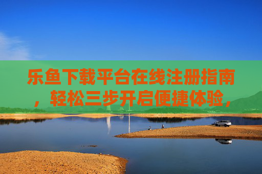 乐鱼下载平台在线注册指南，轻松三步开启便捷体验，乐鱼下载平台注册指南，轻松三步开启便捷体验