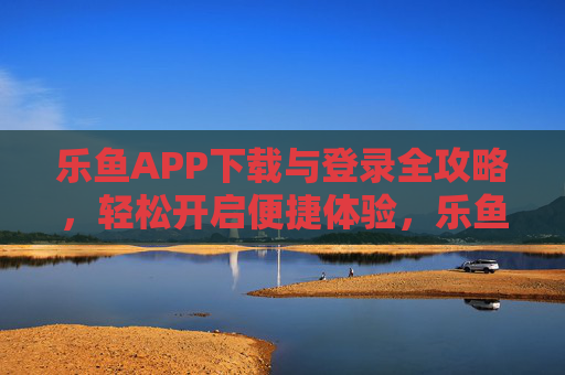 乐鱼APP下载与登录全攻略，轻松开启便捷体验，乐鱼APP下载登录全攻略，轻松开启便捷体验