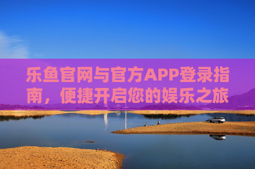 乐鱼官网与官方APP登录指南，便捷开启您的娱乐之旅，乐鱼官网与APP登录指南，便捷开启娱乐之旅