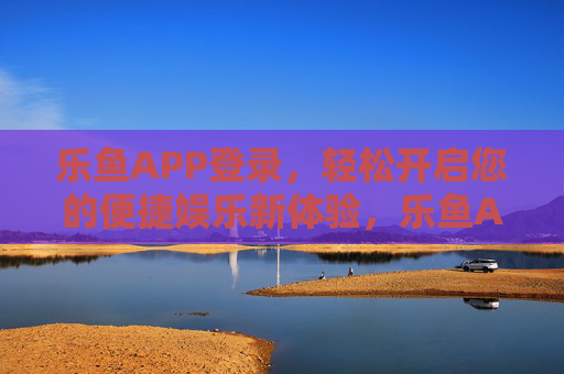 乐鱼APP登录，轻松开启您的便捷娱乐新体验，乐鱼APP登录，轻松开启便捷娱乐新体验