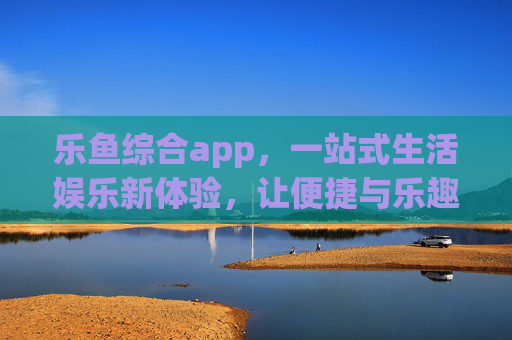 乐鱼综合app，一站式生活娱乐新体验，让便捷与乐趣触手可及