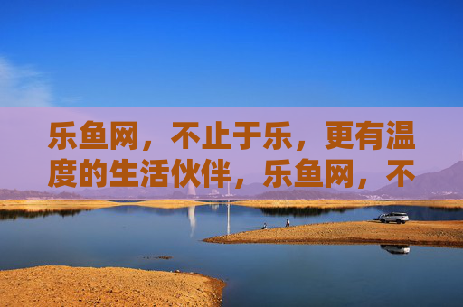 乐鱼网，不止于乐，更有温度的生活伙伴，乐鱼网，不止于乐，更有温度的生活伙伴