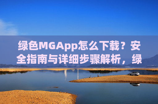 绿色MGApp怎么下载？安全指南与详细步骤解析，绿色MGApp下载安全指南与详细步骤解析