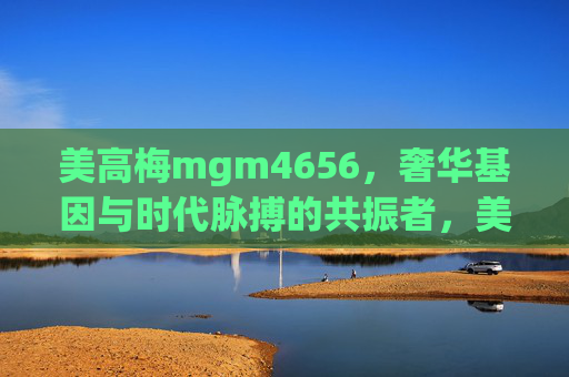 美高梅mgm4656，奢华基因与时代脉搏的共振者，美高梅mgm4656，奢华基因与时代脉搏的共振者