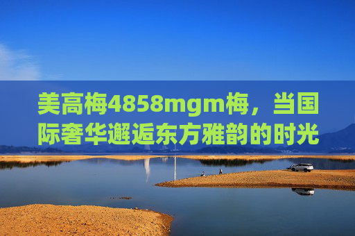 美高梅4858mgm梅，当国际奢华邂逅东方雅韵的时光之约，美高梅4858mgm梅，国际奢华邂逅东方雅韵的时光之约