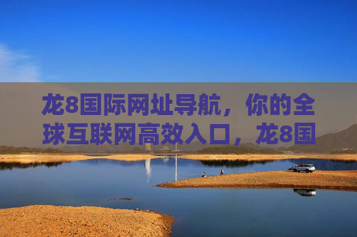 龙8国际网址导航，你的全球互联网高效入口，龙8国际网址导航，全球互联网高效入口