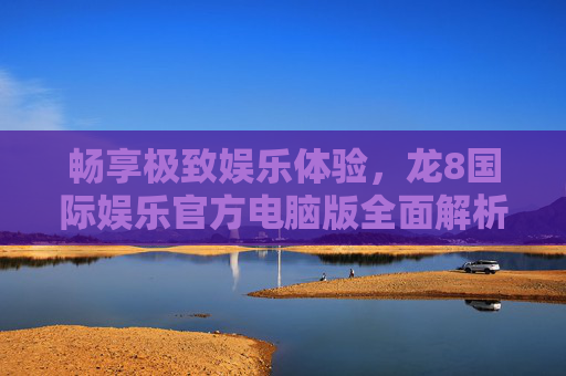 畅享极致娱乐体验，龙8国际娱乐官方电脑版全面解析，龙8国际娱乐官方电脑版，畅享极致娱乐体验的全面解析