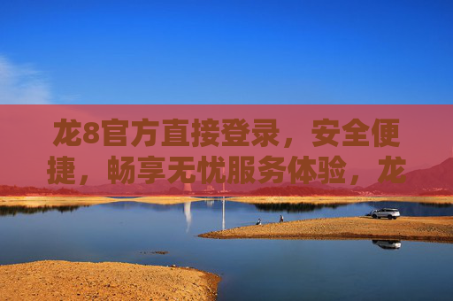 龙8官方直接登录，安全便捷，畅享无忧服务体验，龙8官方直接登录，安全便捷无忧体验