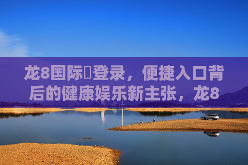 龙8国际娛登录，便捷入口背后的健康娱乐新主张，龙8国际娱乐登录，便捷入口背后的健康娱乐新主张