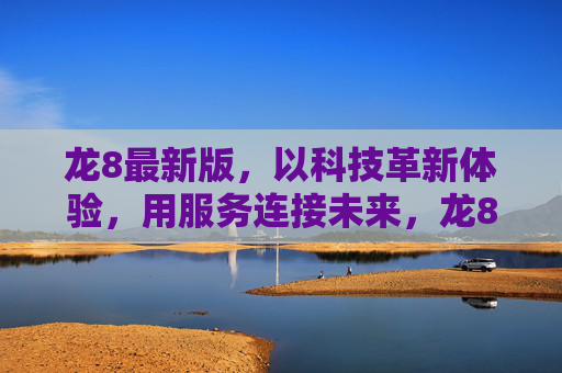 龙8最新版，以科技革新体验，用服务连接未来，龙8最新版，科技革新体验，服务连接未来