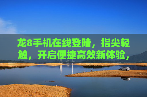 龙8手机在线登陆，指尖轻触，开启便捷高效新体验，龙8手机在线登陆，指尖轻触，便捷高效新体验