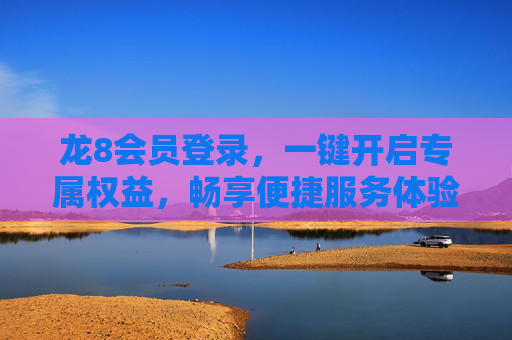 龙8会员登录，一键开启专属权益，畅享便捷服务体验，龙8会员登录，一键开启专属权益，畅享便捷服务体验